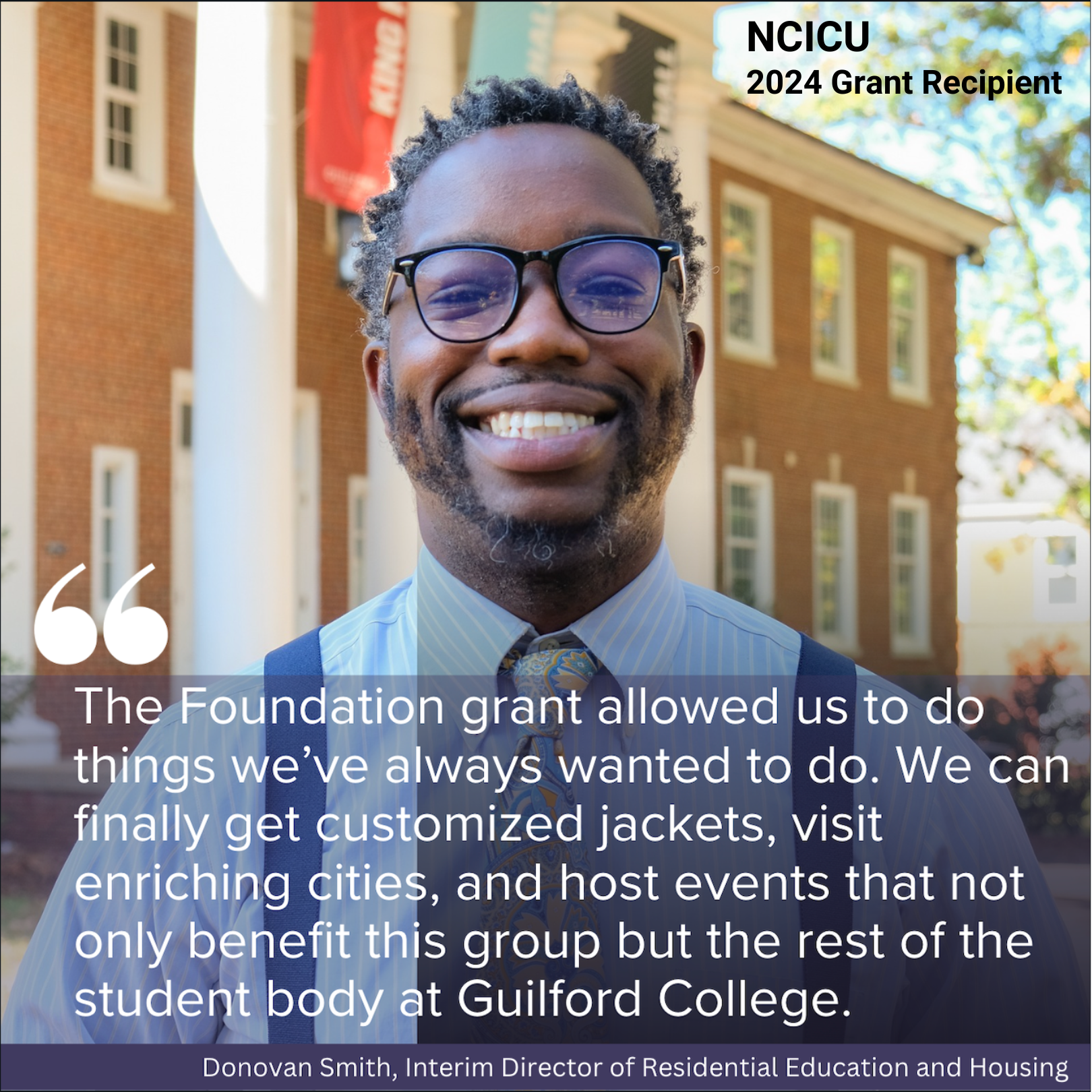 The Foundation grant allowed us to do things we've always wanted to do. We can finally get customized jackets visit enriching cities and host events that not only benefit this group but the rest of the student body at Guilford College. Donovan Smith Interim Director of Residential Education and Housing